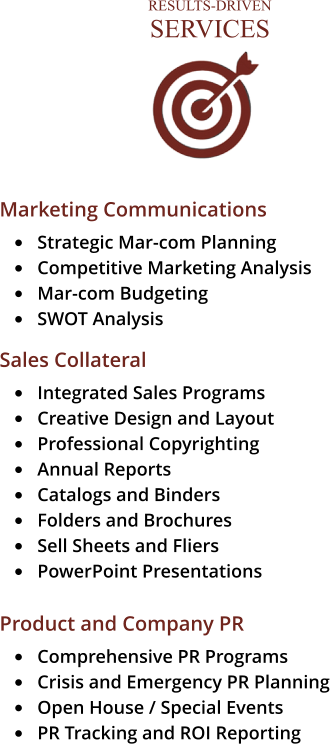 RESULTS-DRIVENSERVICES Marketing Communications •	Strategic Mar-com Planning  •	Competitive Marketing Analysis •	Mar-com Budgeting •	SWOT Analysis  Sales Collateral •	Integrated Sales Programs •	Creative Design and Layout •	Professional Copyrighting •	Annual Reports •	Catalogs and Binders •	Folders and Brochures •	Sell Sheets and Fliers •	PowerPoint Presentations  Product and Company PR •	Comprehensive PR Programs •	Crisis and Emergency PR Planning •	Open House / Special Events •	PR Tracking and ROI Reporting